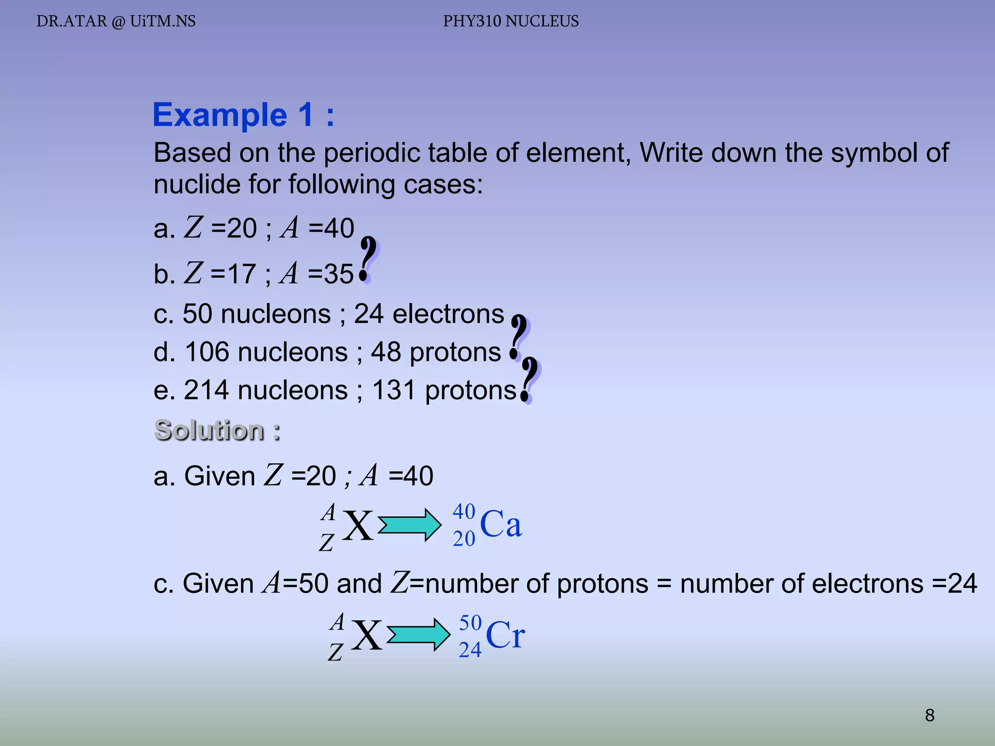 DR.ATAR @ UiTM.NS

PHY310 NUCLEUS

Example 1 :
Based on the periodic table of element, Write down the symbol of
nuclide for following cases:
a. Z =20 ; A =40
b. Z =17 ; A =35
c. 50 nucleons ; 24 electrons
d. 106 nucleons ; 48 protons
e. 214 nucleons ; 131 protons
Solution :
a. Given Z =20 ; A =40
A
Z

X

40
20

Ca

c. Given A=50 and Z=number of protons = number of electrons =24
A
Z

X

50
24

Cr
8

 