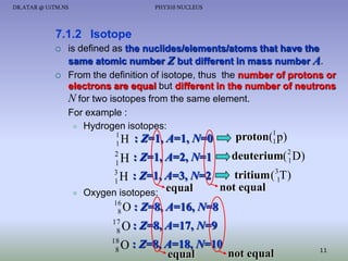DR.ATAR @ UiTM.NS

PHY310 NUCLEUS

7.1.2 Isotope




is defined as the nuclides/elements/atoms that have the
same atomic number Z but different in mass number A.
From the definition of isotope, thus the number of protons or
electrons are equal but different in the number of neutrons
N for two isotopes from the same element.
For example :
 Hydrogen isotopes:
1
1

H : Z=1, A=1, N=0
2
: Z=1, A=2, N=1
1H

proton(1 p)
1

deuterium( 2 D)
1

tritium (31T)
: Z=1, A=3, N=2
H
not equal
Oxygen isotopes: equal
3
1



16
8

17
8
18
8

O : Z=8, A=16, N=8

O : Z=8, A=17, N=9
O : Z=8, A=18, N=10
equal

not equal

11

 
