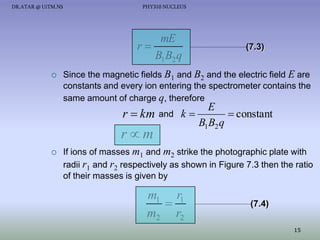 DR.ATAR @ UiTM.NS

PHY310 NUCLEUS

mE
r
B1 B2 q


(7.3)

Since the magnetic fields B1 and B2 and the electric field E are
constants and every ion entering the spectrometer contains the
same amount of charge q, therefore

E
 constant
r  km and k 
B1B2 q

rm


If ions of masses m1 and m2 strike the photographic plate with
radii r1 and r2 respectively as shown in Figure 7.3 then the ratio
of their masses is given by

m1 r1

m2 r2

(7.4)
15

 