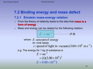 DR.ATAR @ UiTM.NS

PHY310 NUCLEUS

7.2 Binding energy and mass defect
7.2.1 Einstein mass-energy relation




From the theory of relativity leads to the idea that mass is a
form of energy.
Mass and energy can be related by the following relation:

E  mc 2
where

(7.5)

E : amount of energy

m : rest mass
c : speed of light in vacuum (3.00 108 m s 1 )
e.g. The energy for 1 kg of substance is

E  mc 2
 (1)(3.00 108 ) 2
E  9.00  1016 J

19

 