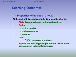 DR.ATAR @ UiTM.NS

PHY310 NUCLEUS

Learning Outcome:
7.1 Properties of nucleus (1 hour)
At the end of this chapter, students should be able to:

State the properties of proton and neutron.

Define
 proton number
 nucleon number
 isotopes

Use
A
to represent a nucleus.
ZX

Explain the working principle and the use of mass
spectrometer to identify isotopes.

2

 