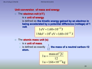 DR.ATAR @ UiTM.NS

PHY310 NUCLEUS

Unit conversion of mass and energy


The electron-volt (eV)
 is a unit of energy.
 is defined as the kinetic energy gained by an electron in
being accelerated by a potential difference (voltage) of 1
volt.
19

1 eV  1.60 10 J
1 MeV  106 eV  1.60 1013 J



The atomic mass unit (u)
 is a unit of mass.
1
 is defined as exactly
the mass of a neutral carbon-12
12
atom.

mass of 12C
6
1u 
12
1 u  1.66 1027 kg
20

 