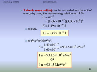 DR.ATAR @ UiTM.NS

PHY310 NUCLEUS



1 atomic mass unit (u) can be converted into the unit of
energy by using the mass-energy relation (eq. 7.5).

E  mc 2
 (1.66 10 27 )(3.00 108 ) 2
E  1.49  10 10 J



in joule,

1 u  1.49 1010 J


in eV/c2 or MeV/c2,

1.49  10 10
E
 931.5  10 6 eV/c 2
1.60  10 19

1 u  931.5 106 eV/ c 2
OR

1 u  931.5 MeV/ c 2
21

 