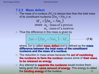 DR.ATAR @ UiTM.NS

PHY310 NUCLEUS

7.2.2 Mass defect


The mass of a nucleus (MA) is always less than the total mass
of its constituent nucleons (Zmp+Nmn) i.e.



M A  Zmp  Nmn

where




mp : mass of a proton
mn : mass of a neutron

Thus the difference in this mass is given by





m  Zm p  Nmn  M A





(7.6)

where m is called mass defect and is defined as the mass
difference between the total mass of the constituent
nucleons and the mass of a nucleus.
The reduction in mass arises because the act of combining
the nucleons to form the nucleus causes some of their mass
to be released as energy.
Any attempt to separate the nucleons would involve them
being given this same amount of energy. This energy is called
22
the binding energy of the nucleus.

 