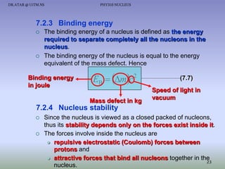 DR.ATAR @ UiTM.NS

PHY310 NUCLEUS

7.2.3 Binding energy




The binding energy of a nucleus is defined as the energy
required to separate completely all the nucleons in the
nucleus.
The binding energy of the nucleus is equal to the energy
equivalent of the mass defect. Hence

Binding energy
in joule

EB  mc 2
Mass defect in kg

(7.7)
Speed of light in
vacuum

7.2.4 Nucleus stability




Since the nucleus is viewed as a closed packed of nucleons,
thus its stability depends only on the forces exist inside it.
The forces involve inside the nucleus are
 repulsive electrostatic (Coulomb) forces between
protons and
 attractive forces that bind all nucleons together in the
23
nucleus.

 