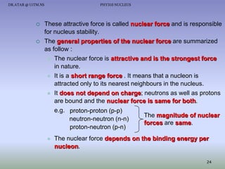 DR.ATAR @ UiTM.NS





PHY310 NUCLEUS

These attractive force is called nuclear force and is responsible
for nucleus stability.
The general properties of the nuclear force are summarized
as follow :
 The nuclear force is attractive and is the strongest force
in nature.
 It is a short range force . It means that a nucleon is
attracted only to its nearest neighbours in the nucleus.
 It does not depend on charge; neutrons as well as protons
are bound and the nuclear force is same for both.
e.g. proton-proton (p-p)
The magnitude of nuclear
neutron-neutron (n-n)
forces are same.
proton-neutron (p-n)


The nuclear force depends on the binding energy per
nucleon.
24

 