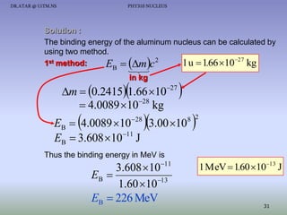 DR.ATAR @ UiTM.NS

PHY310 NUCLEUS

Solution :
The binding energy of the aluminum nucleus can be calculated by
using two method.
2
1st method:
1 u  1.66 1027 kg
E  m c
B





in kg



m  0.2415 1.66 1027
28
 4.0089 10 kg



 28





EB  4.0089 10 3.00 10
EB  3.608 1011 J



8 2

Thus the binding energy in MeV is

11

3.608 10
EB 
1.60 10 13
EB  226 MeV

1 MeV  1.60 1013 J

31

 