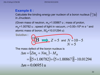 DR.ATAR @ UiTM.NS

PHY310 NUCLEUS

Example 6 :
Calculate the binding energy per nucleon of a boron nucleus
in J/nucleon.

 B
10
5

(Given mass of neutron, mn=1.00867 u ; mass of proton,
mp=1.00782 u ; speed of light in vacuum, c=3.00108 m s1 and
atomic mass of boron, MB=10.01294 u)
Solution :

10
5

B

Z 5

and

N  10  5
N 5

The mass defect of the boron nucleus is

m  Zmp  Nmn   M B

 5 1.00782  5 1.00867 10.01294
m  0.06951 u
33

 
