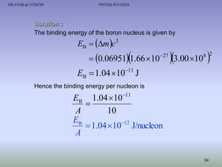 DR.ATAR @ UiTM.NS

PHY310 NUCLEUS

Solution :
The binding energy of the boron nucleus is given by

EB  mc 2



 0.06951 1.66 10

 27

3.00 10 

8 2

EB  1.04 1011 J
Hence the binding energy per nucleon is

EB 1.04 1011

A
10
EB
 1.04 10 12 J/nucleon
A
34

 