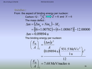 DR.ATAR @ UiTM.NS

PHY310 NUCLEUS

Solution :
From the aspect of binding energy per nucleon:
12
Z  6 and N  6

Carbon-12 : C
6
The mass defect :

m  Zmp  Nmn   M C
 6 1.00782  6 1.00867 12.00000
m  0.09894 u

The binding energy per nucleon:

mc
 EB 
  
A
 A C
 931.5 MeV/ c 2  2
c
0.09894 u 


1u



12
 EB 
   7.68 MeV/nucleo n
36
 A C
2

 