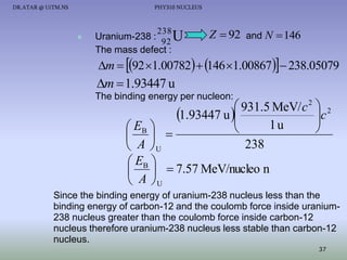DR.ATAR @ UiTM.NS

PHY310 NUCLEUS



238

Uranium-238 :
92 U
The mass defect :

Z  92 and N  146

m  92 1.00782  146 1.00867  238.05079

m  1.93447 u
The binding energy per nucleon:

 931.5 MeV/ c 2  2
c
1.93447 u 


1u
 EB 



 
238
 A U
 EB 
   7.57 MeV/nucleo n
 A U

Since the binding energy of uranium-238 nucleus less than the
binding energy of carbon-12 and the coulomb force inside uranium238 nucleus greater than the coulomb force inside carbon-12
nucleus therefore uranium-238 nucleus less stable than carbon-12
nucleus.
37

 