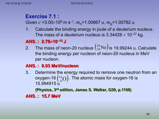 DR.ATAR @ UiTM.NS

PHY310 NUCLEUS

Exercise 7.1 :
Given c =3.00108 m s1, mn=1.00867 u, mp=1.00782 u
1.

Calculate the binding energy in joule of a deuterium nucleus.
The mass of a deuterium nucleus is 3.34428  1027 kg.
ANS. : 2.781013 J
20
2. The mass of neon-20 nucleus 10 Ne is 19.99244 u. Calculate
the binding energy per nucleon of neon-20 nucleus in MeV
per nucleon.
ANS. : 8.03 MeV/nucleon
3. Determine the energy required to remove one neutron from an
oxygen-16 16 O . The atomic mass for oxygen-16 is
8
15.994915 u





 

(Physics, 3rd edition, James S. Walker, Q39, p.1108)

ANS. : 15.7 MeV

38

 