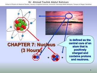 Dr Ahmad Taufek Abdul Rahman
School of Physics & Material Studies, Faculty of Applied Sciences, Universiti Teknologi MARA Malaysia, Campus of Negeri Sembilan

CHAPTER 7: Nucleus
(3 Hours)

is defined as the
central core of an
atom that is
positively
charged and
contains protons
and neutrons.

1

 