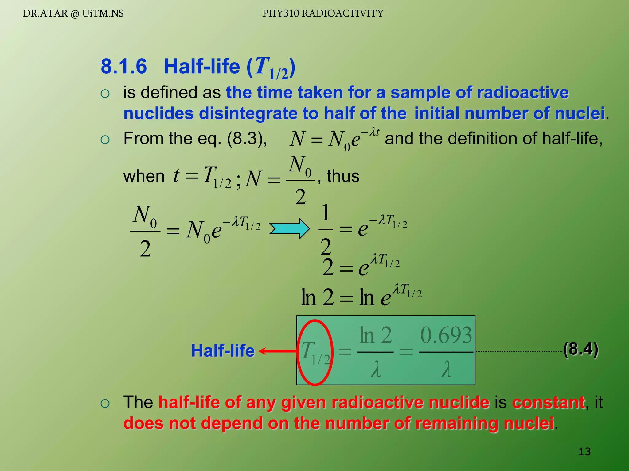  is defined as the time taken for a sample of radioactive
nuclides disintegrate to half of the initial number of nuclei.
 From the eq. (8.3), and the definition of half-life,
when , thus
 The half-life of any given radioactive nuclide is constant, it
does not depend on the number of remaining nuclei.
8.1.6 Half-life (T1/2)
t
e
N
N 

 0
2
/
1
T
t 
2
; 0
N
N 
2
/
1
0
0
2
T
e
N
N 


2
/
1
2 T
e

2
/
1
2
1 T
e 


2
/
1
ln
2
ln T
e

λ
λ
T
693
.
0
2
ln
2
/
1 

Half-life (8.4)
13
DR.ATAR @ UiTM.NS PHY310 RADIOACTIVITY
 
