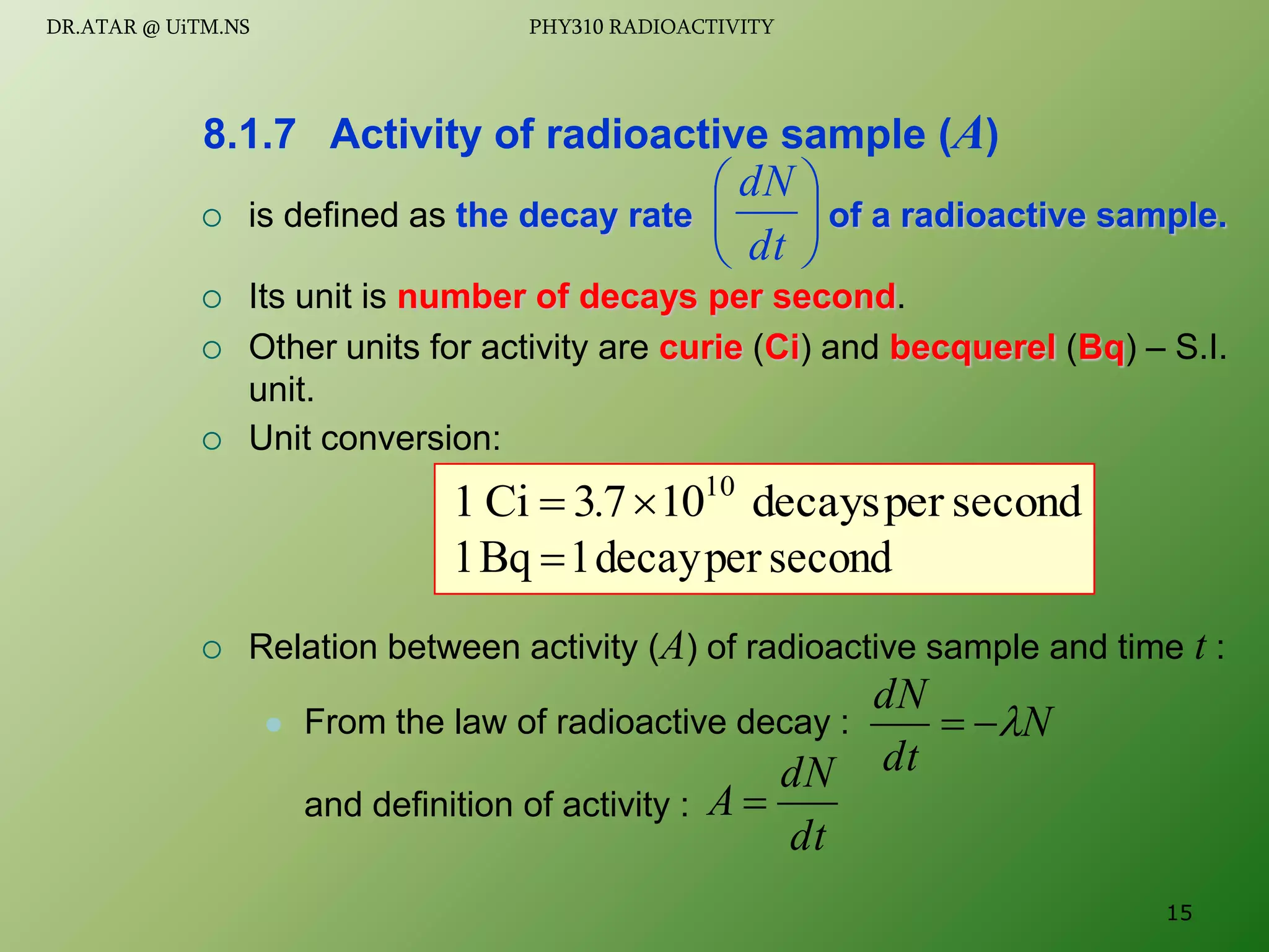 second
per
decays
10
7
3
Ci
1 10
. 

 is defined as the decay rate of a radioactive sample.
 Its unit is number of decays per second.
 Other units for activity are curie (Ci) and becquerel (Bq) – S.I.
unit.
 Unit conversion:
 Relation between activity (A) of radioactive sample and time t :
 From the law of radioactive decay :
and definition of activity :
8.1.7 Activity of radioactive sample (A)






dt
dN
second
per
decay
1
Bq
1 
N
dt
dN



dt
dN
A 
15
DR.ATAR @ UiTM.NS PHY310 RADIOACTIVITY
 