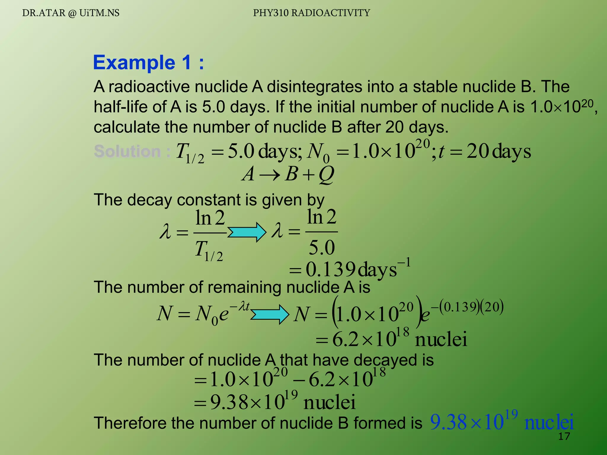 A radioactive nuclide A disintegrates into a stable nuclide B. The
half-life of A is 5.0 days. If the initial number of nuclide A is 1.01020,
calculate the number of nuclide B after 20 days.
Solution :
The decay constant is given by
The number of remaining nuclide A is
The number of nuclide A that have decayed is
Therefore the number of nuclide B formed is
Example 1 :
Q
B
A 

0
.
5
2
ln


days
20
;
10
1.0
days;
0
.
5 20
0
2
/
1 


 t
N
T
2
/
1
2
ln
T


1
days
139
.
0 

t
e
N
N 

 0     
20
139
.
0
20
10
0
.
1 

 e
N
nuclei
10
2
.
6 18


18
20
10
2
.
6
10
0
.
1 



nuclei
10
38
.
9 19


nuclei
10
38
.
9 19
 17
DR.ATAR @ UiTM.NS PHY310 RADIOACTIVITY
 