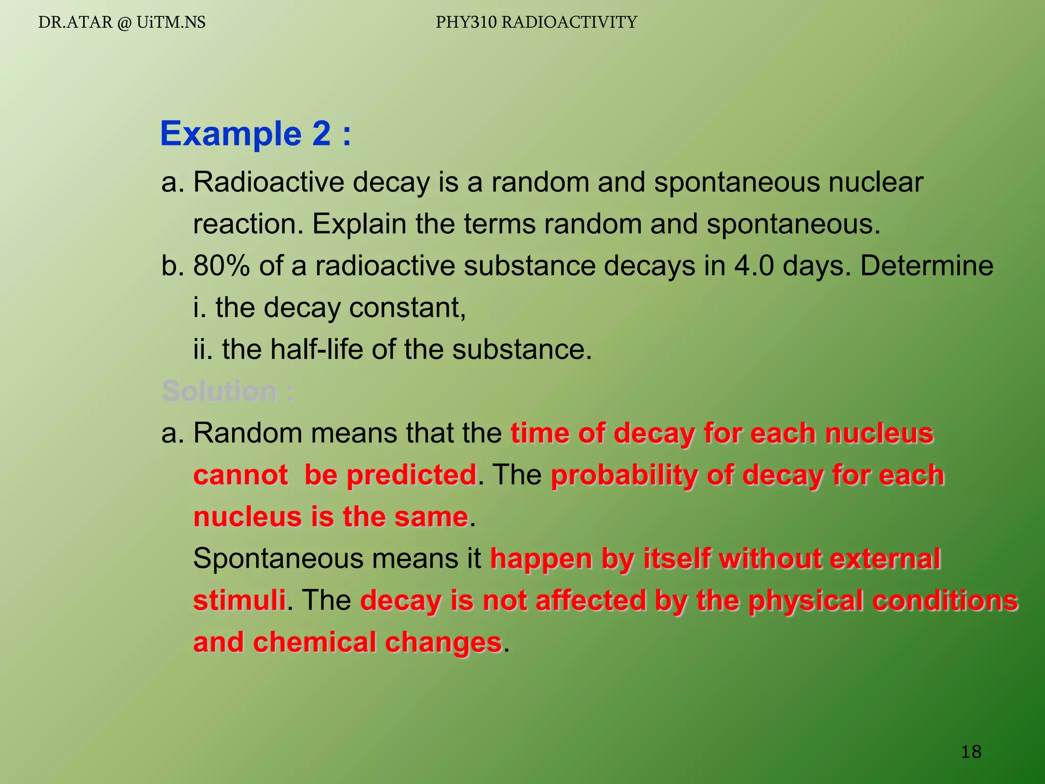 a. Radioactive decay is a random and spontaneous nuclear
reaction. Explain the terms random and spontaneous.
b. 80% of a radioactive substance decays in 4.0 days. Determine
i. the decay constant,
ii. the half-life of the substance.
Solution :
a. Random means that the time of decay for each nucleus
cannot be predicted. The probability of decay for each
nucleus is the same.
Spontaneous means it happen by itself without external
stimuli. The decay is not affected by the physical conditions
and chemical changes.
Example 2 :
18
DR.ATAR @ UiTM.NS PHY310 RADIOACTIVITY
 