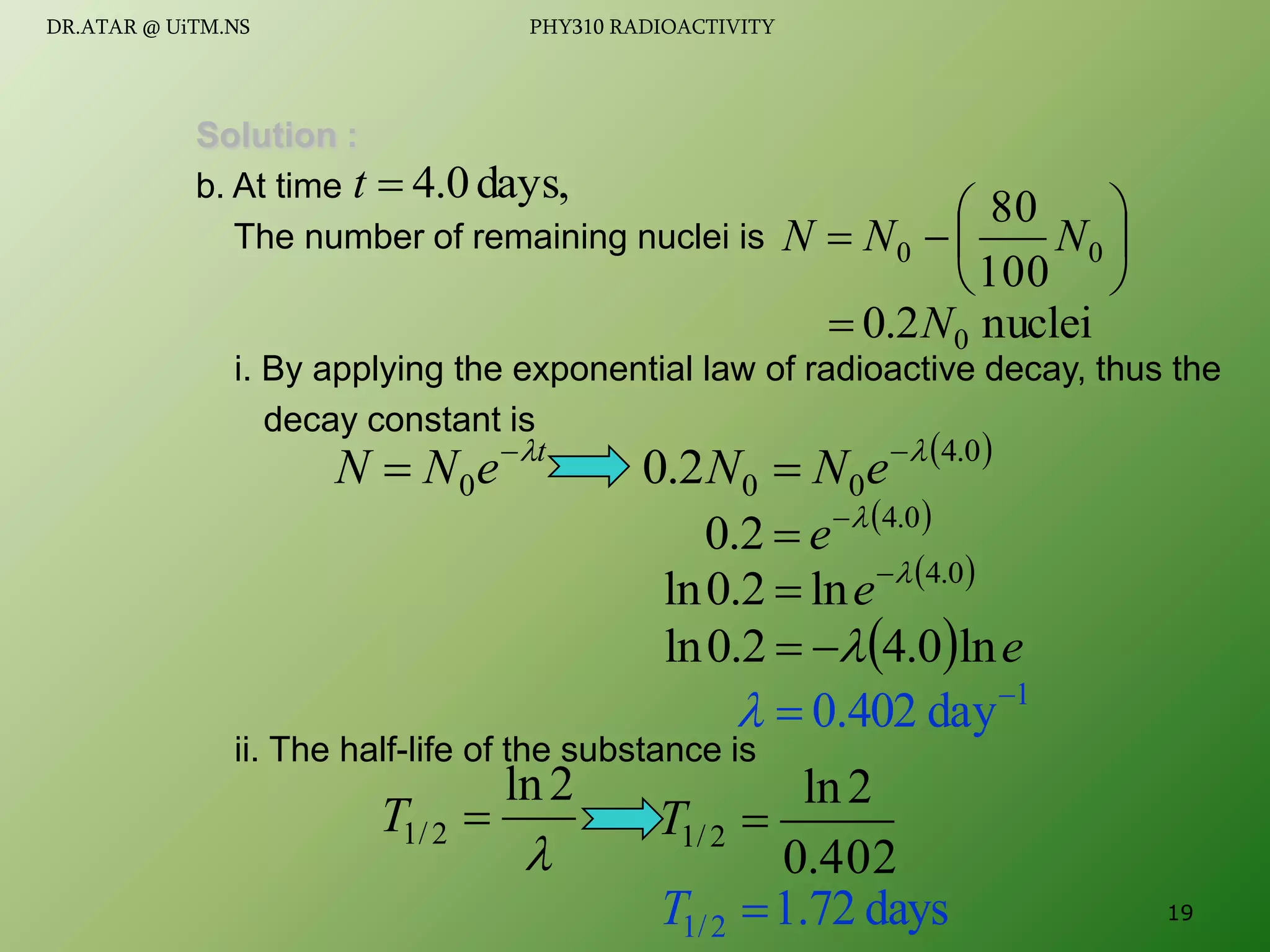 Solution :
b. At time
The number of remaining nuclei is
i. By applying the exponential law of radioactive decay, thus the
decay constant is
ii. The half-life of the substance is
days,
0
.
4

t







 0
0
100
80
N
N
N
nuclei
2
.
0 0
N

t
e
N
N 

 0
 
0
.
4
0
0
2
.
0 

 e
N
N
 
0
.
4
2
.
0 

 e
 
0
.
4
ln
2
.
0
ln 

 e
1
day
402
.
0 


  e
ln
0
.
4
2
.
0
ln 



2
ln
2
/
1 
T
402
.
0
2
ln
2
/
1 
T
days
72
.
1
2
/
1 
T 19
DR.ATAR @ UiTM.NS PHY310 RADIOACTIVITY
 