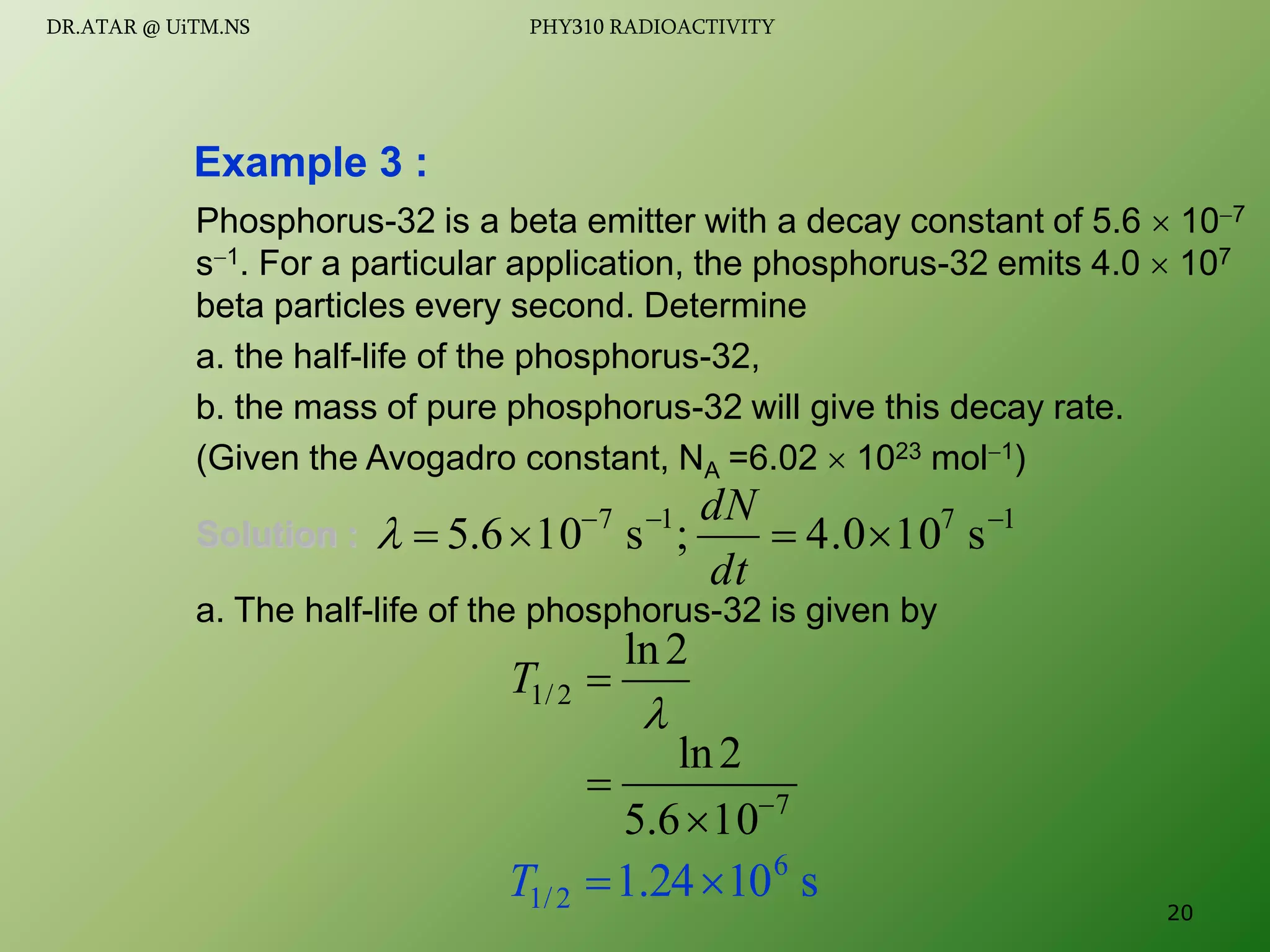 Phosphorus-32 is a beta emitter with a decay constant of 5.6  107
s1. For a particular application, the phosphorus-32 emits 4.0  107
beta particles every second. Determine
a. the half-life of the phosphorus-32,
b. the mass of pure phosphorus-32 will give this decay rate.
(Given the Avogadro constant, NA =6.02  1023 mol1)
Solution :
a. The half-life of the phosphorus-32 is given by
Example 3 :

2
ln
2
/
1 
T
1
7
1
7
s
10
4.0
;
s
10
6
.
5 






dt
dN

7
10
6
.
5
2
ln



s
10
24
.
1 6
2
/
1 

T
20
DR.ATAR @ UiTM.NS PHY310 RADIOACTIVITY
 