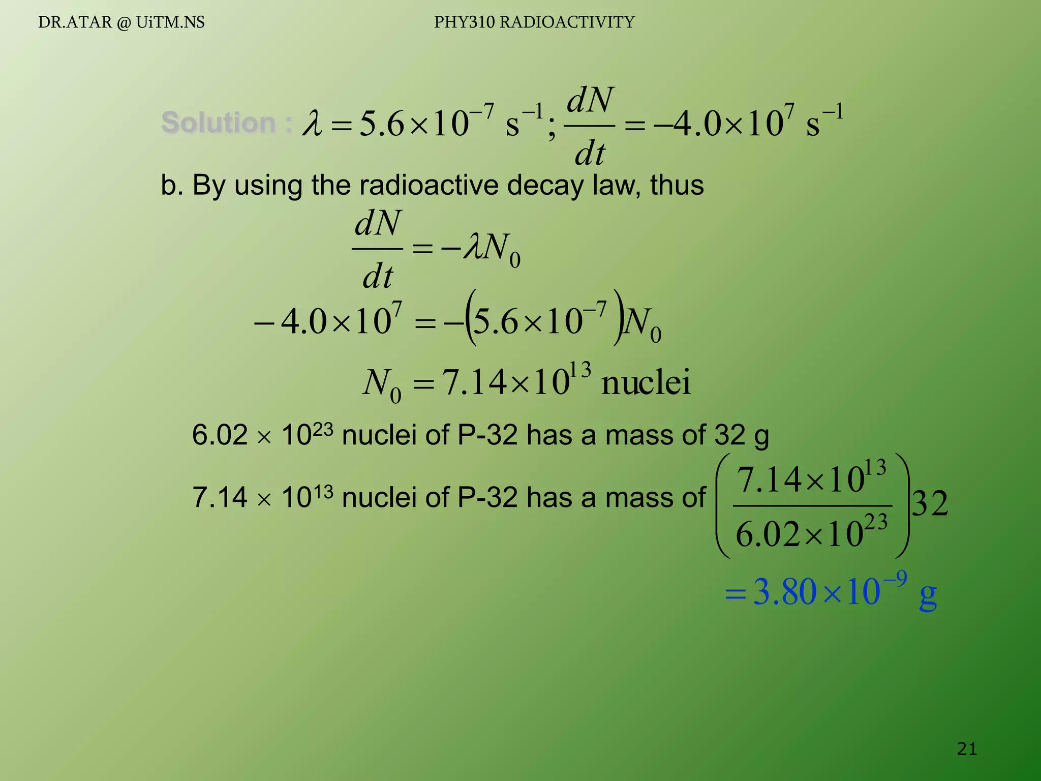Solution :
b. By using the radioactive decay law, thus
6.02  1023 nuclei of P-32 has a mass of 32 g
7.14  1013 nuclei of P-32 has a mass of
1
7
1
7
s
10
4.0
;
s
10
6
.
5 







dt
dN

0
N
dt
dN



  0
7
7
10
6
.
5
10
0
.
4 N






nuclei
10
14
.
7 13
0 

N
32
10
02
.
6
10
14
.
7
23
13










g
10
80
.
3 9



21
DR.ATAR @ UiTM.NS PHY310 RADIOACTIVITY
 