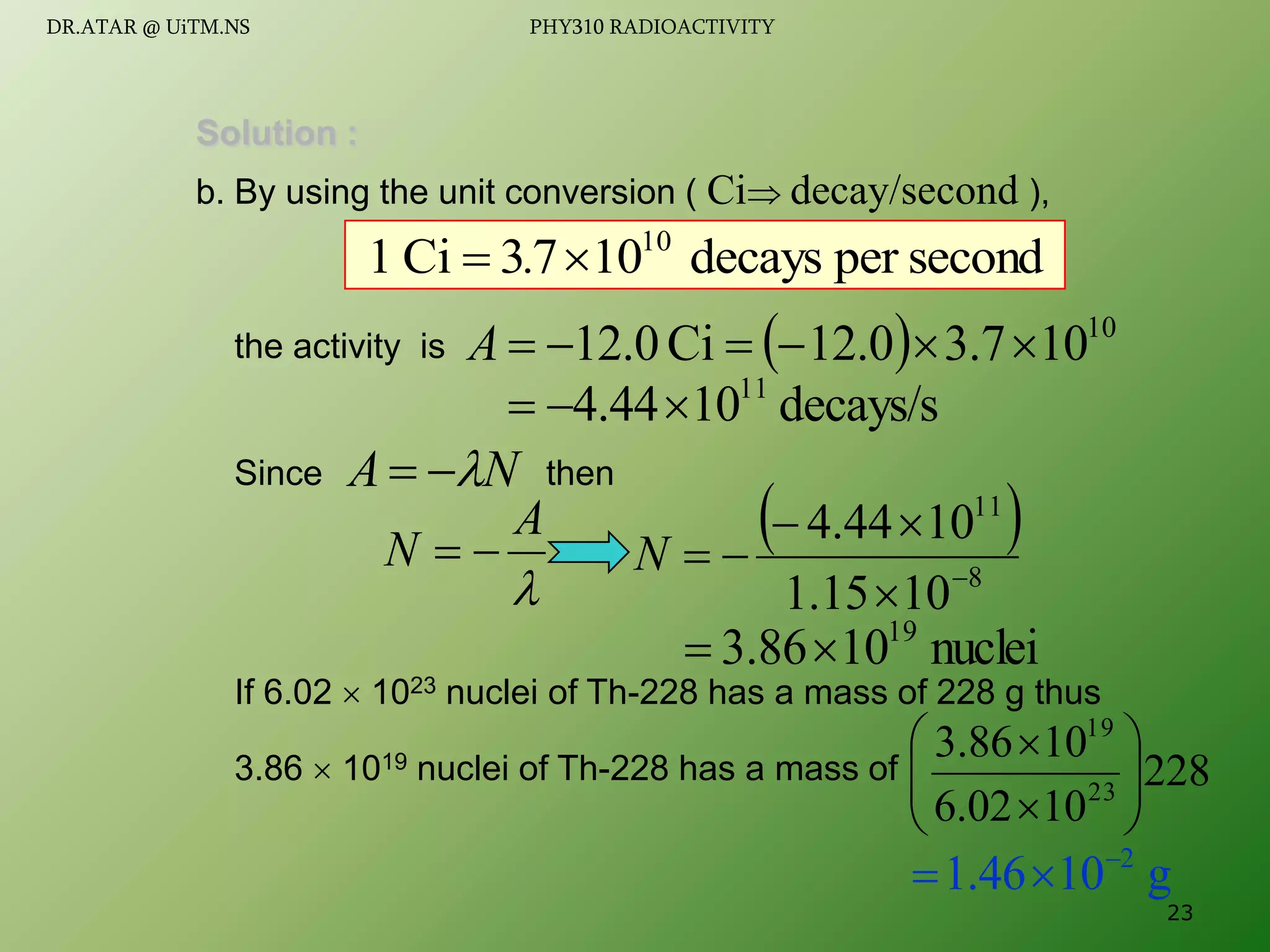Solution :
b. By using the unit conversion ( Ci decay/second ),
the activity is
Since then
If 6.02  1023 nuclei of Th-228 has a mass of 228 g thus
3.86  1019 nuclei of Th-228 has a mass of
  10
10
7
.
3
0
.
12
Ci
0
.
12 





A
decays/s
10
44
.
4 11



second
per
decays
10
7
3
Ci
1 10
. 

N
A 



A
N 

 
8
11
10
15
.
1
10
44
.
4






N
nuclei
10
86
.
3 19


228
10
02
.
6
10
86
.
3
23
19










g
10
46
.
1 2



23
DR.ATAR @ UiTM.NS PHY310 RADIOACTIVITY
 