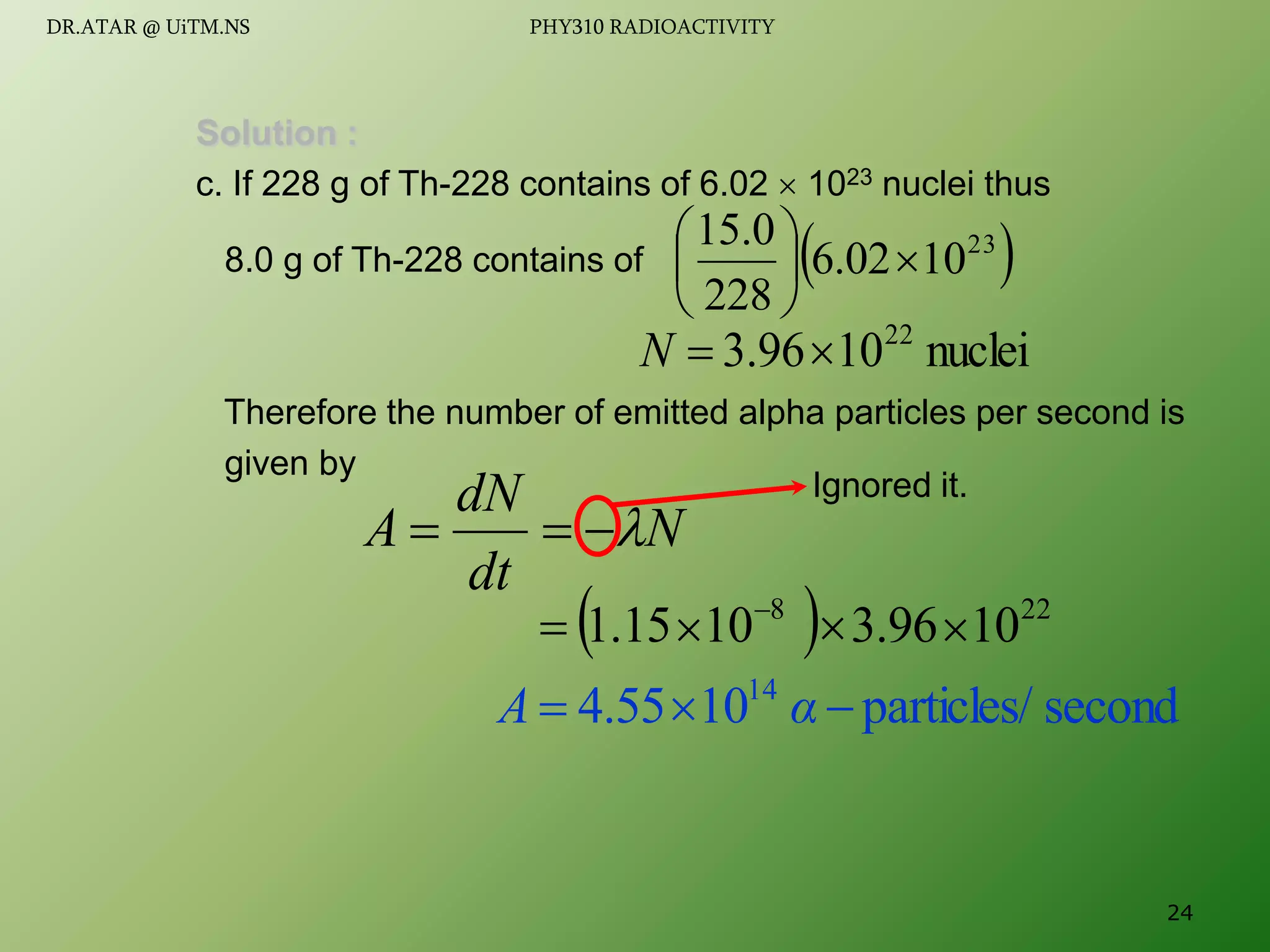 Solution :
c. If 228 g of Th-228 contains of 6.02  1023 nuclei thus
8.0 g of Th-228 contains of
Therefore the number of emitted alpha particles per second is
given by
 
23
10
02
.
6
228
0
.
15







nuclei
10
96
.
3 22


N
  22
8
10
96
.
3
10
15
.
1 


 
N
dt
dN
A 



second
particles/
10
55
.
4 14


 α
A
Ignored it.
24
DR.ATAR @ UiTM.NS PHY310 RADIOACTIVITY
 