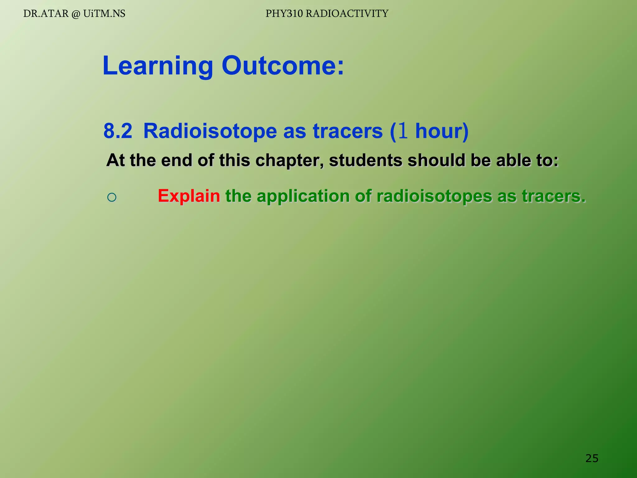 At the end of this chapter, students should be able to:
 Explain the application of radioisotopes as tracers.
Learning Outcome:
8.2 Radioisotope as tracers (1 hour)
25
DR.ATAR @ UiTM.NS PHY310 RADIOACTIVITY
 