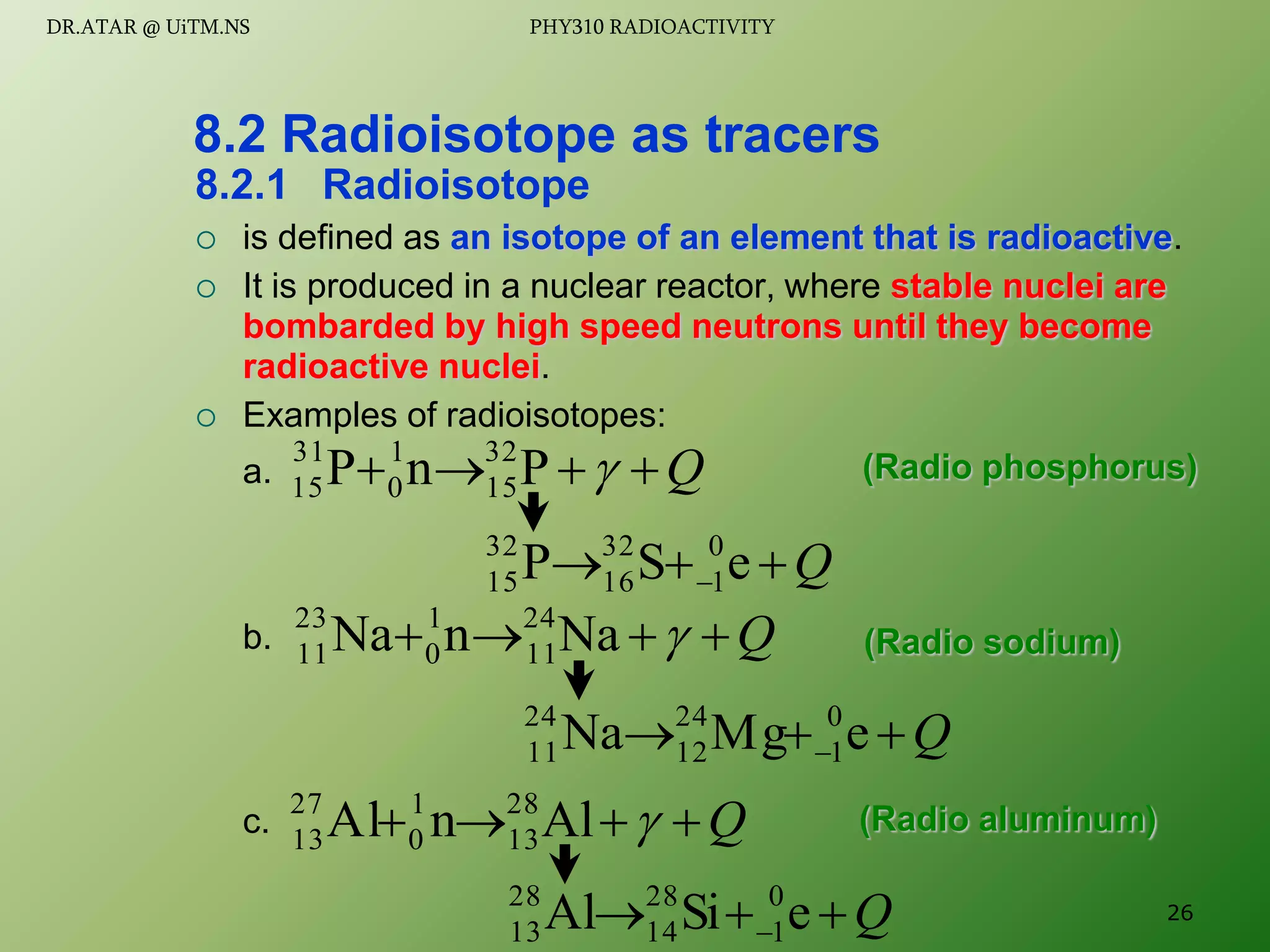 8.2.1 Radioisotope
 is defined as an isotope of an element that is radioactive.
 It is produced in a nuclear reactor, where stable nuclei are
bombarded by high speed neutrons until they become
radioactive nuclei.
 Examples of radioisotopes:
a.
b.
c.
8.2 Radioisotope as tracers
Q



 
P
n
P 32
15
1
0
31
15
Q


  e
S
P 0
1
32
16
32
15
Q



 
Na
n
Na 24
11
1
0
23
11
Q


  e
Mg
Na 0
1
24
12
24
11
Q



 
Al
n
l
A 28
13
1
0
27
13
Q


  e
Si
Al 0
1
28
14
28
13
(Radio phosphorus)
(Radio sodium)
(Radio aluminum)
26
DR.ATAR @ UiTM.NS PHY310 RADIOACTIVITY
 