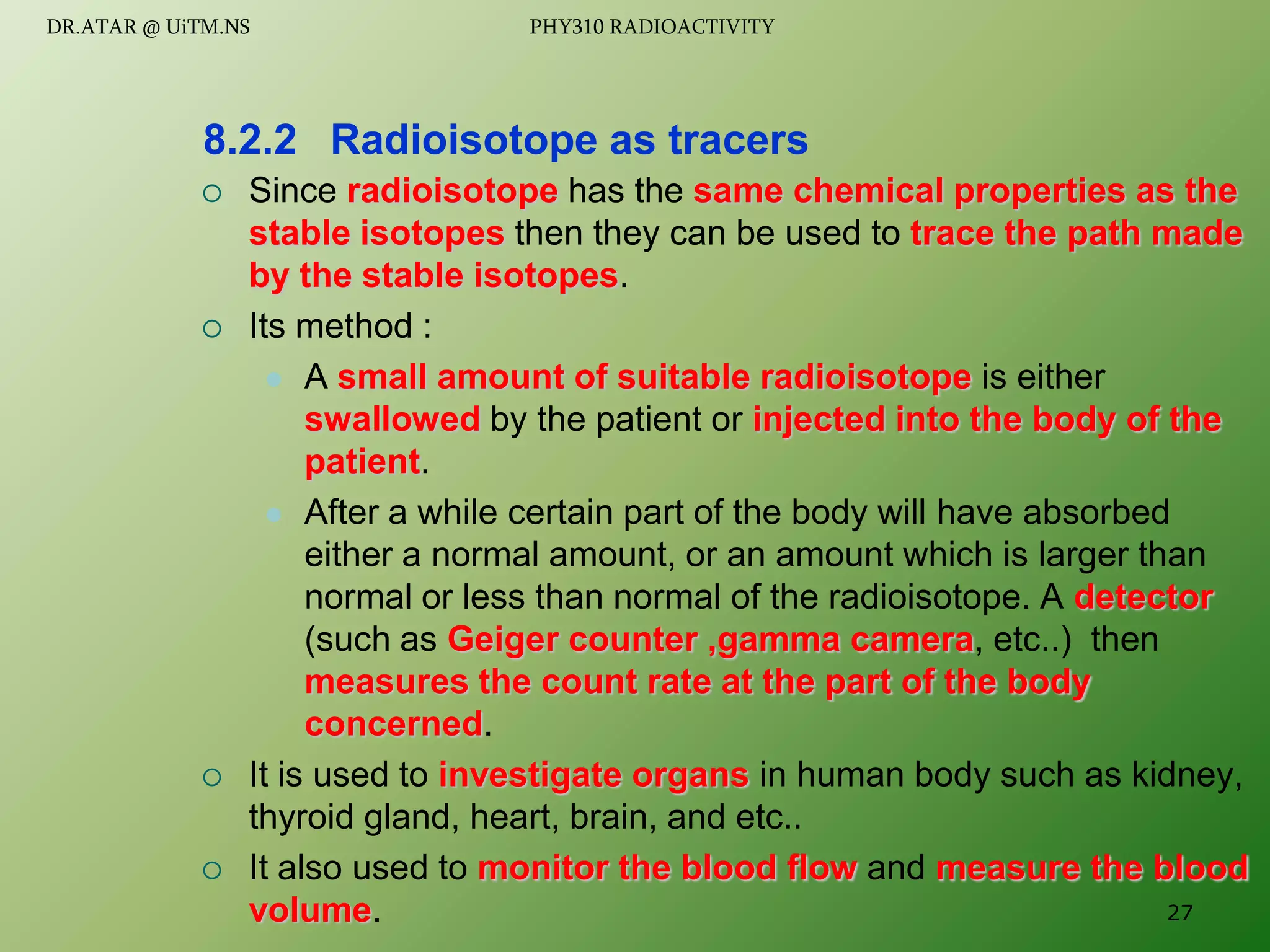  Since radioisotope has the same chemical properties as the
stable isotopes then they can be used to trace the path made
by the stable isotopes.
 Its method :
 A small amount of suitable radioisotope is either
swallowed by the patient or injected into the body of the
patient.
 After a while certain part of the body will have absorbed
either a normal amount, or an amount which is larger than
normal or less than normal of the radioisotope. A detector
(such as Geiger counter ,gamma camera, etc..) then
measures the count rate at the part of the body
concerned.
 It is used to investigate organs in human body such as kidney,
thyroid gland, heart, brain, and etc..
 It also used to monitor the blood flow and measure the blood
volume.
8.2.2 Radioisotope as tracers
27
DR.ATAR @ UiTM.NS PHY310 RADIOACTIVITY
 