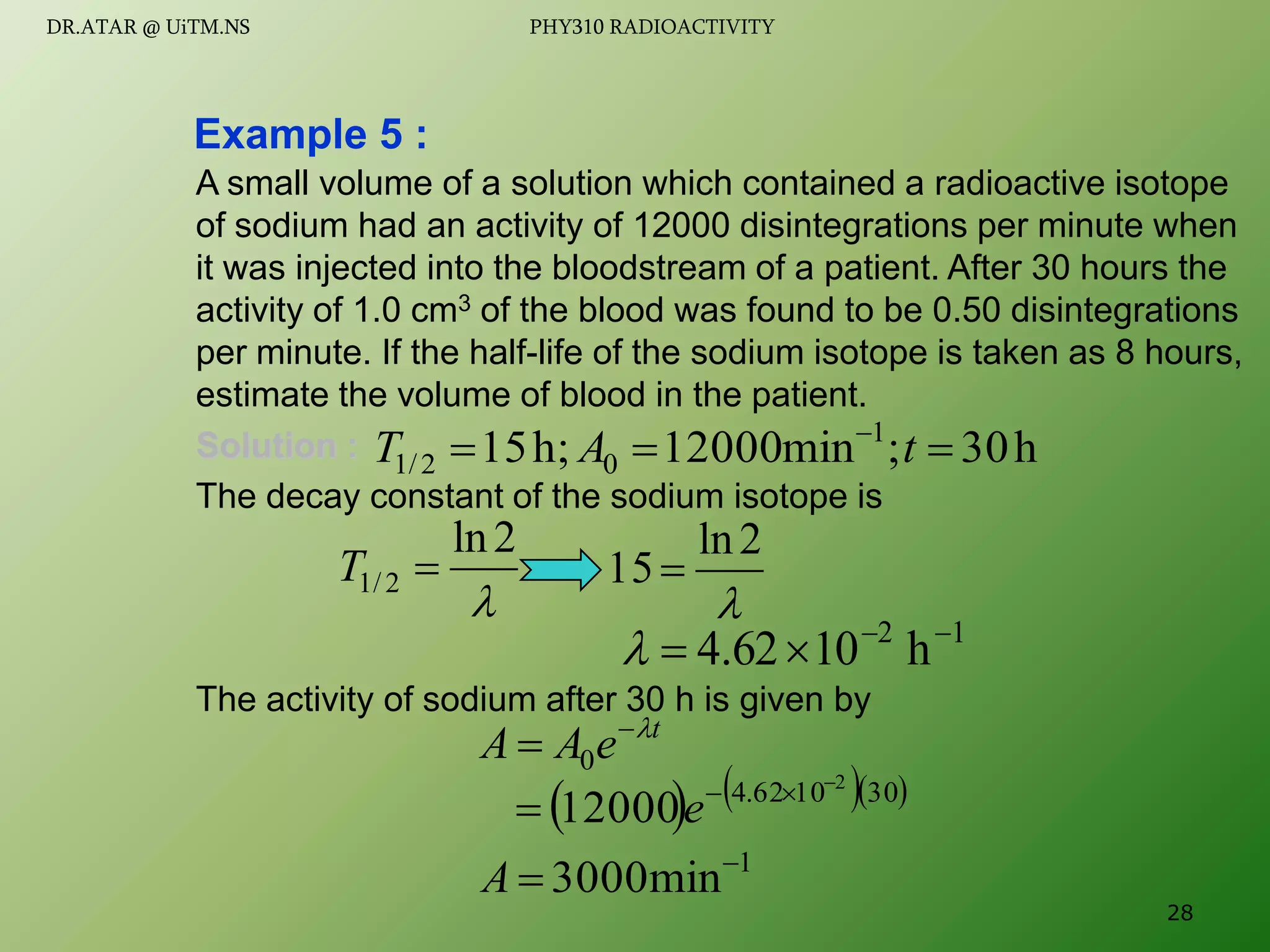 A small volume of a solution which contained a radioactive isotope
of sodium had an activity of 12000 disintegrations per minute when
it was injected into the bloodstream of a patient. After 30 hours the
activity of 1.0 cm3 of the blood was found to be 0.50 disintegrations
per minute. If the half-life of the sodium isotope is taken as 8 hours,
estimate the volume of blood in the patient.
Solution :
The decay constant of the sodium isotope is
The activity of sodium after 30 h is given by
Example 5 :
h
30
;
min
12000
h;
15 1
0
2
/
1 

 
t
A
T

2
ln
2
/
1 
T

2
ln
15
1
2
h
10
62
.
4 




t
e
A
A 

 0
    
30
10
62
.
4 2
12000



 e
1
min
3000 

A
28
DR.ATAR @ UiTM.NS PHY310 RADIOACTIVITY
 