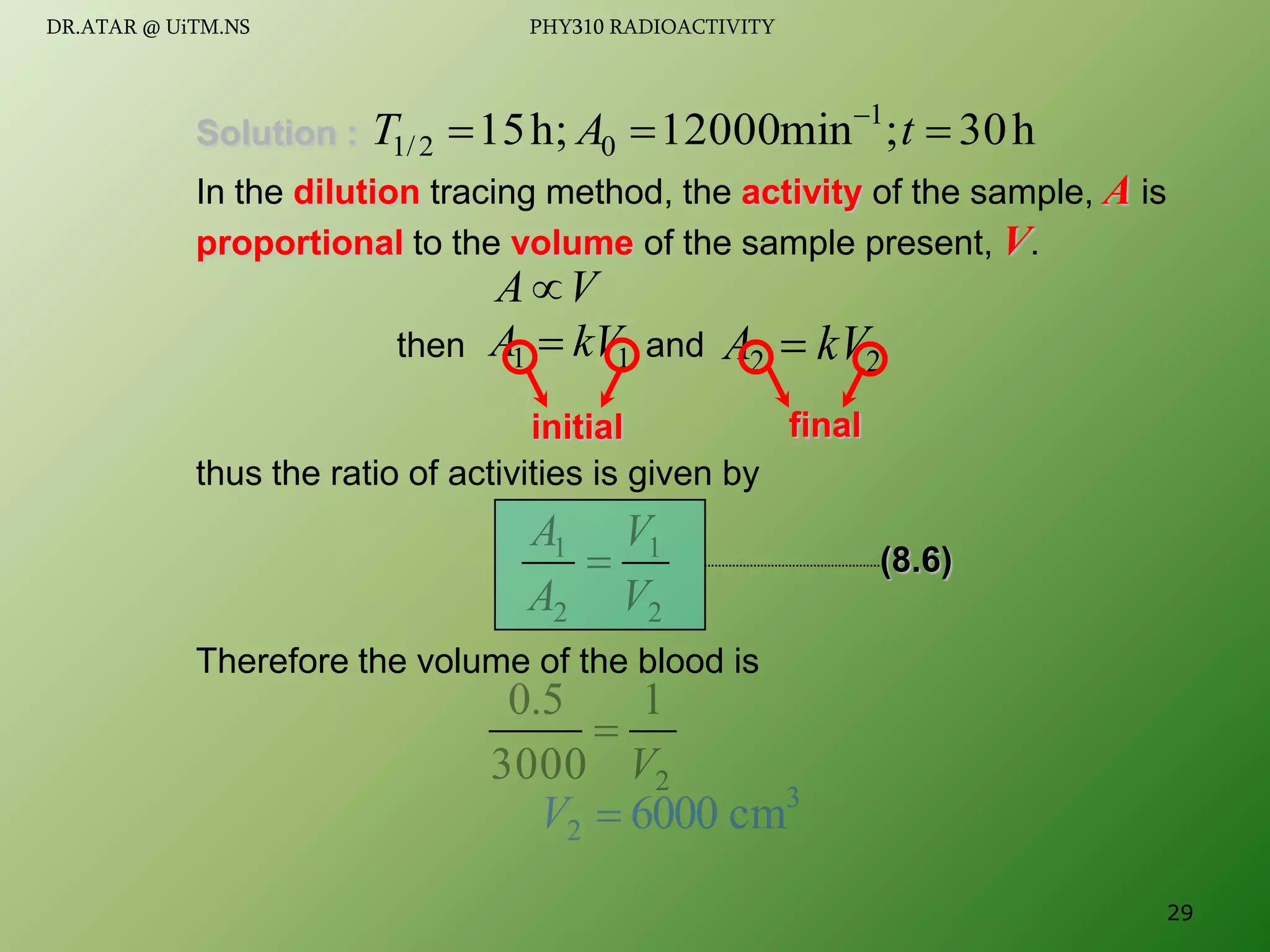 Solution :
In the dilution tracing method, the activity of the sample, A is
proportional to the volume of the sample present, V.
thus the ratio of activities is given by
Therefore the volume of the blood is
h
30
;
min
12000
h;
15 1
0
2
/
1 

 
t
A
T
V
A
1
1 kV
A  2
2 kV
A 
then and
2
1
2
1
V
V
A
A

2
1
3000
5
.
0
V

3
2 cm
6000

V
initial final
(8.6)
29
DR.ATAR @ UiTM.NS PHY310 RADIOACTIVITY
 
