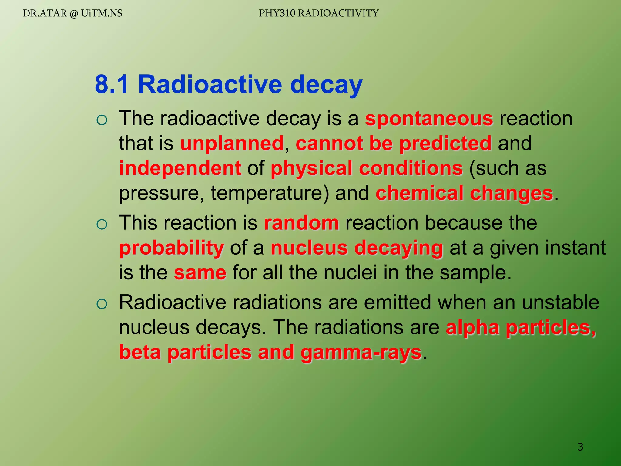  The radioactive decay is a spontaneous reaction
that is unplanned, cannot be predicted and
independent of physical conditions (such as
pressure, temperature) and chemical changes.
 This reaction is random reaction because the
probability of a nucleus decaying at a given instant
is the same for all the nuclei in the sample.
 Radioactive radiations are emitted when an unstable
nucleus decays. The radiations are alpha particles,
beta particles and gamma-rays.
8.1 Radioactive decay
3
DR.ATAR @ UiTM.NS PHY310 RADIOACTIVITY
 