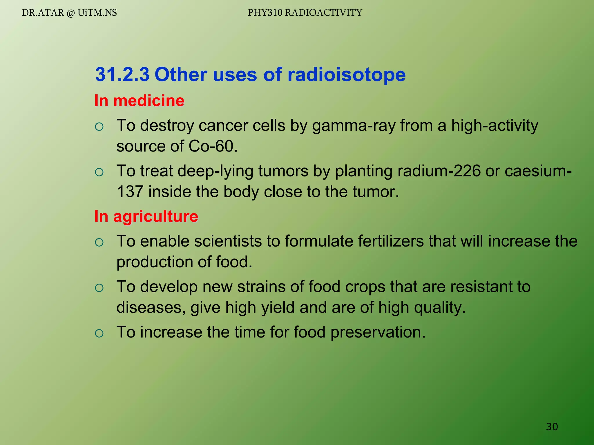 In medicine
 To destroy cancer cells by gamma-ray from a high-activity
source of Co-60.
 To treat deep-lying tumors by planting radium-226 or caesium-
137 inside the body close to the tumor.
In agriculture
 To enable scientists to formulate fertilizers that will increase the
production of food.
 To develop new strains of food crops that are resistant to
diseases, give high yield and are of high quality.
 To increase the time for food preservation.
31.2.3 Other uses of radioisotope
30
DR.ATAR @ UiTM.NS PHY310 RADIOACTIVITY
 
