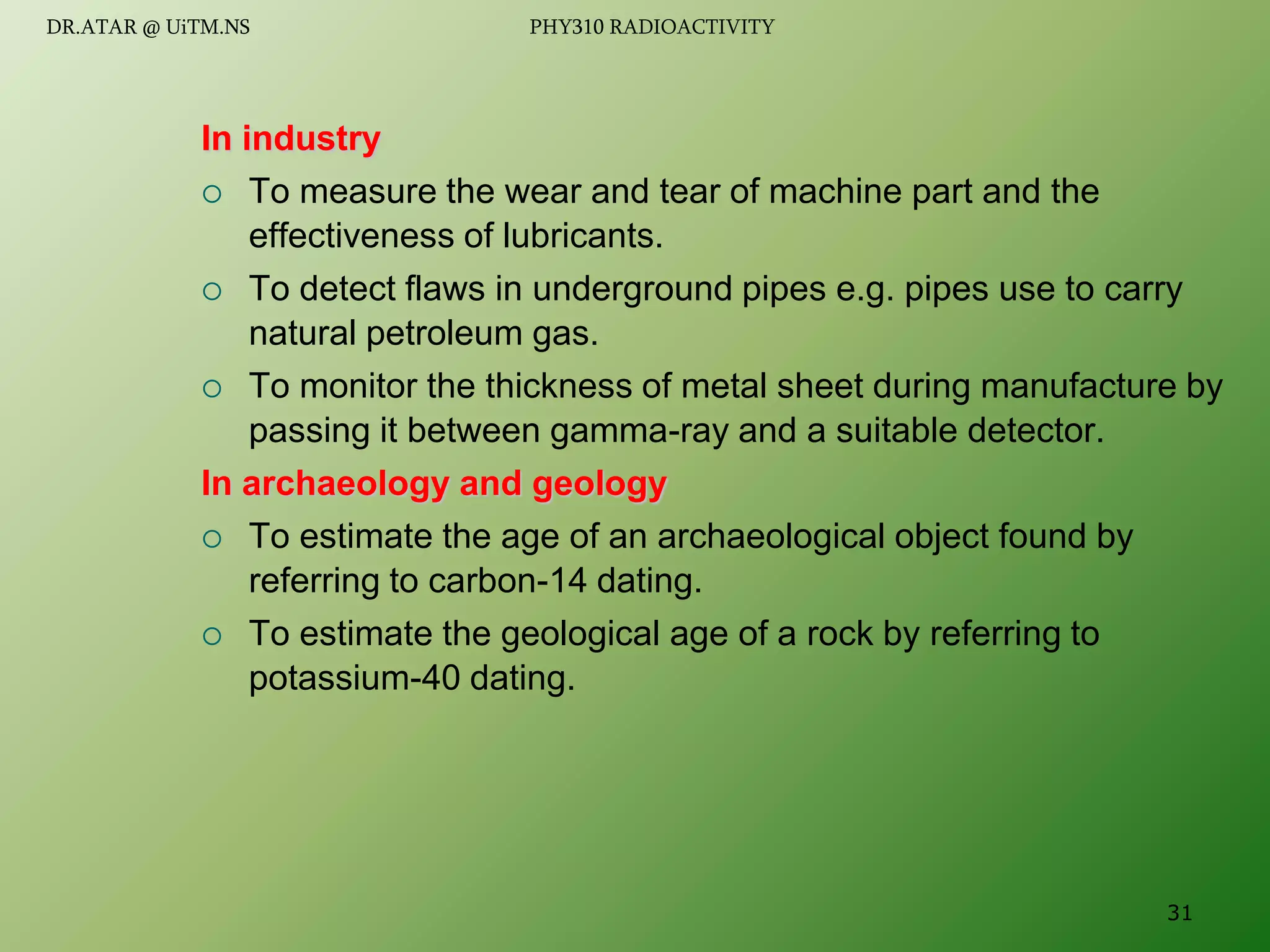 In industry
 To measure the wear and tear of machine part and the
effectiveness of lubricants.
 To detect flaws in underground pipes e.g. pipes use to carry
natural petroleum gas.
 To monitor the thickness of metal sheet during manufacture by
passing it between gamma-ray and a suitable detector.
In archaeology and geology
 To estimate the age of an archaeological object found by
referring to carbon-14 dating.
 To estimate the geological age of a rock by referring to
potassium-40 dating.
31
DR.ATAR @ UiTM.NS PHY310 RADIOACTIVITY
 