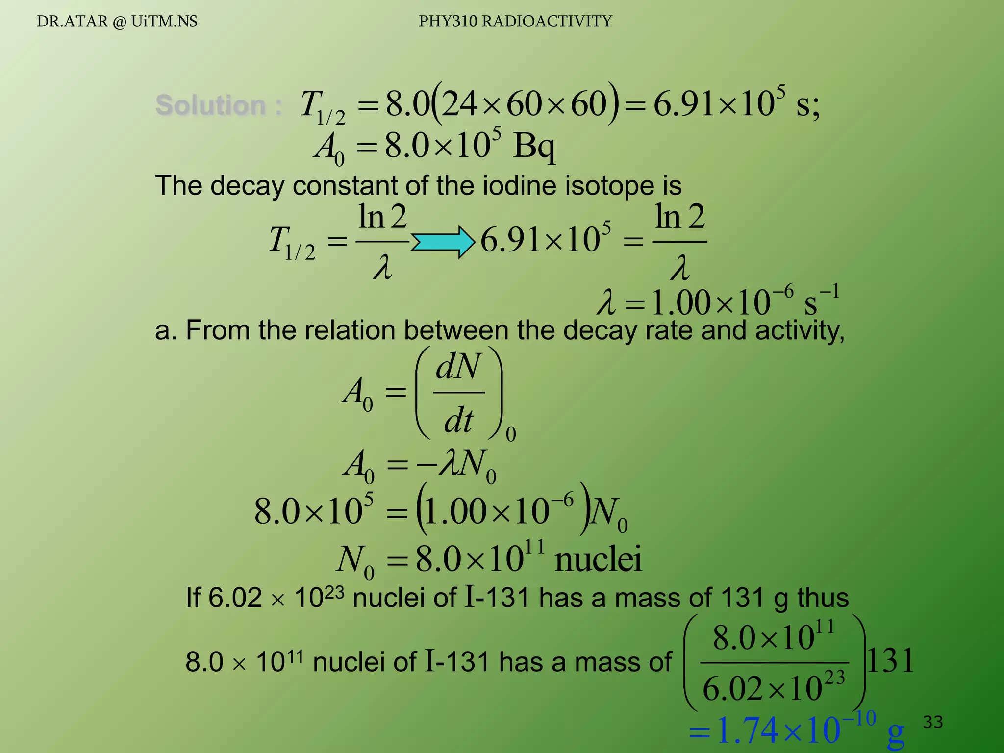 Solution :
The decay constant of the iodine isotope is
a. From the relation between the decay rate and activity,
If 6.02  1023 nuclei of I-131 has a mass of 131 g thus
8.0  1011 nuclei of I-131 has a mass of
  s;
10
91
.
6
60
60
24
0
.
8 5
2
/
1 




T
Bq
10
0
.
8 5
0 

A

2
ln
2
/
1 
T

2
ln
10
91
.
6 5


1
6
s
10
00
.
1 




0
0 






dt
dN
A
  0
6
5
10
00
.
1
10
0
.
8 N




0
0 N
A 


nuclei
10
0
.
8 11
0 

N
131
10
02
.
6
10
0
.
8
23
11










g
10
74
.
1 10


 33
DR.ATAR @ UiTM.NS PHY310 RADIOACTIVITY
 
