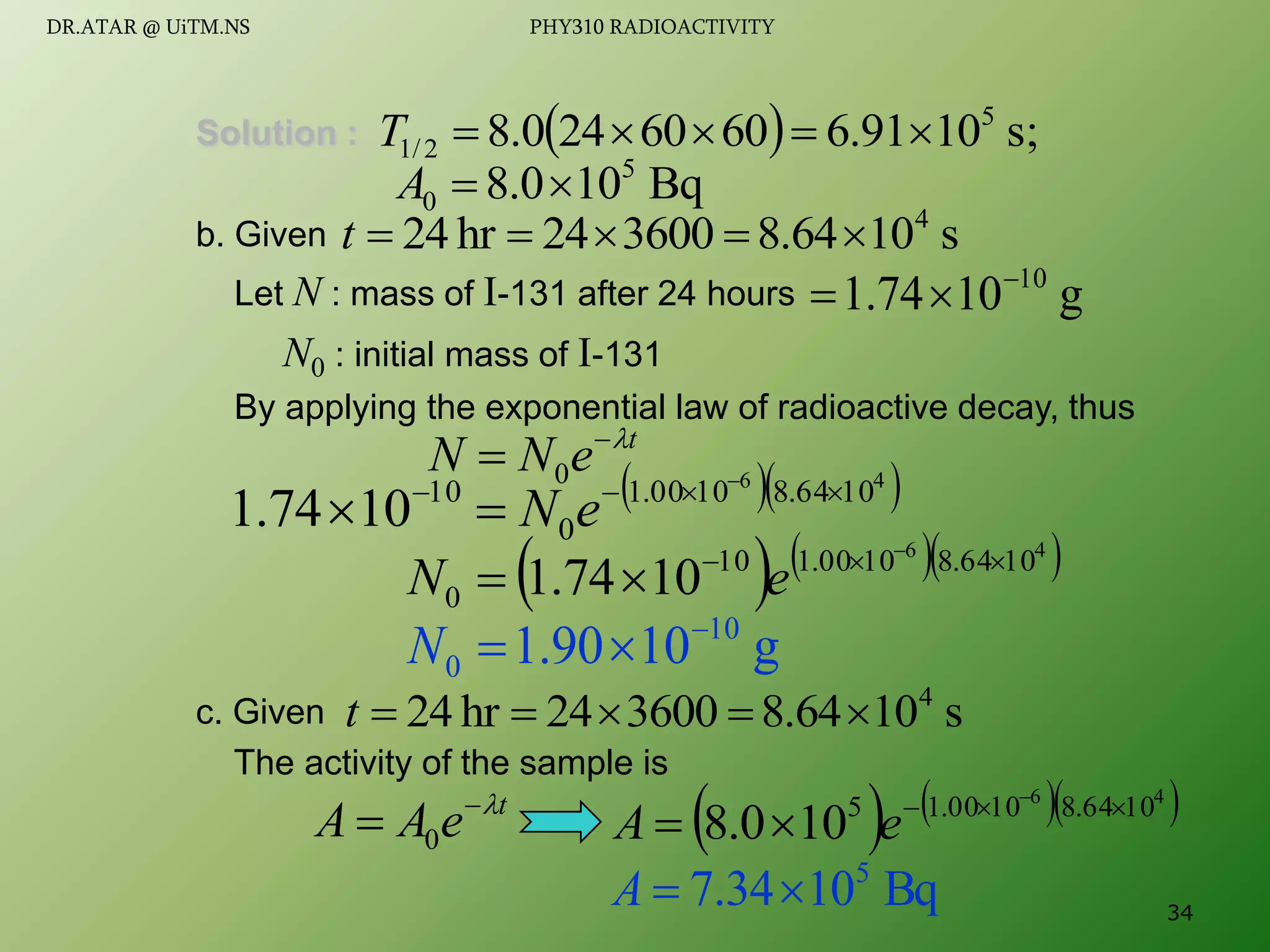 Solution :
b. Given
Let N : mass of I-131 after 24 hours
N0 : initial mass of I-131
By applying the exponential law of radioactive decay, thus
c. Given
The activity of the sample is
  s;
10
91
.
6
60
60
24
0
.
8 5
2
/
1 




T
Bq
10
0
.
8 5
0 

A
s
10
8.64
3600
24
hr
24 4





t
g
10
74
.
1 10



t
e
N
N 

 0
  
4
6
10
64
.
8
10
00
.
1
0
10
10
74
.
1 


 

 e
N
    
4
6
10
64
.
8
10
00
.
1
10
0 10
74
.
1 

 

 e
N
g
10
90
.
1 10
0



N
s
10
8.64
3600
24
hr
24 4





t
t
e
A
A 

 0     
4
6
10
64
.
8
10
00
.
1
5
10
0
.
8 

 

 e
A
Bq
10
34
.
7 5


A 34
DR.ATAR @ UiTM.NS PHY310 RADIOACTIVITY
 