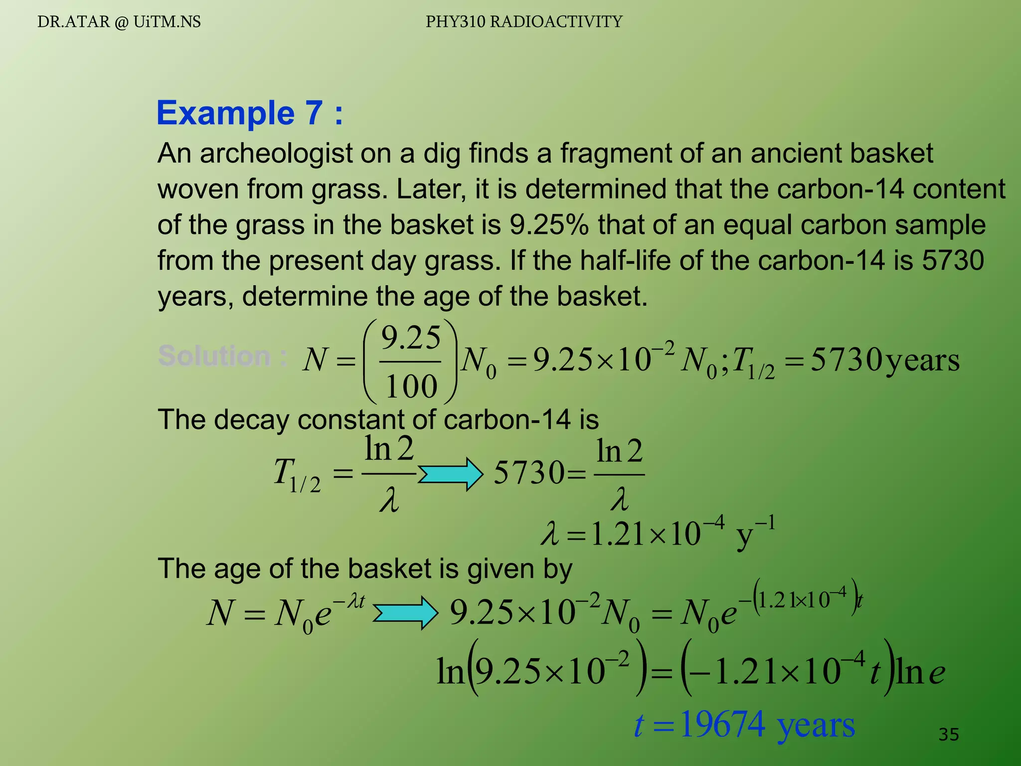 An archeologist on a dig finds a fragment of an ancient basket
woven from grass. Later, it is determined that the carbon-14 content
of the grass in the basket is 9.25% that of an equal carbon sample
from the present day grass. If the half-life of the carbon-14 is 5730
years, determine the age of the basket.
Solution :
The decay constant of carbon-14 is
The age of the basket is given by
Example 7 :
years
5730
;
10
25
.
9
100
25
.
9
1/2
0
2
0 








 
T
N
N
N

2
ln
2
/
1 
T

2
ln
5730
1
4
y
10
21
.
1 




t
e
N
N 

 0
 t
e
N
N
4
10
21
.
1
0
0
2
10
25
.
9






    e
t ln
10
21
.
1
10
25
.
9
ln 4
2 





years
19674

t 35
DR.ATAR @ UiTM.NS PHY310 RADIOACTIVITY
 