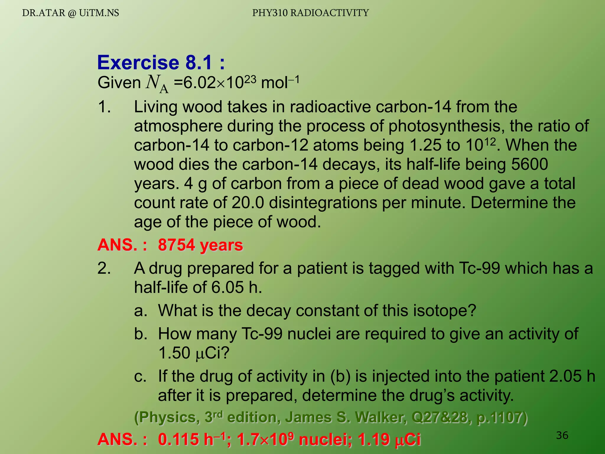Exercise 8.1 :
Given NA =6.021023 mol1
1. Living wood takes in radioactive carbon-14 from the
atmosphere during the process of photosynthesis, the ratio of
carbon-14 to carbon-12 atoms being 1.25 to 1012. When the
wood dies the carbon-14 decays, its half-life being 5600
years. 4 g of carbon from a piece of dead wood gave a total
count rate of 20.0 disintegrations per minute. Determine the
age of the piece of wood.
ANS. : 8754 years
2. A drug prepared for a patient is tagged with Tc-99 which has a
half-life of 6.05 h.
a. What is the decay constant of this isotope?
b. How many Tc-99 nuclei are required to give an activity of
1.50 Ci?
c. If the drug of activity in (b) is injected into the patient 2.05 h
after it is prepared, determine the drug’s activity.
(Physics, 3rd edition, James S. Walker, Q27&28, p.1107)
ANS. : 0.115 h1; 1.7109 nuclei; 1.19 Ci 36
DR.ATAR @ UiTM.NS PHY310 RADIOACTIVITY
 