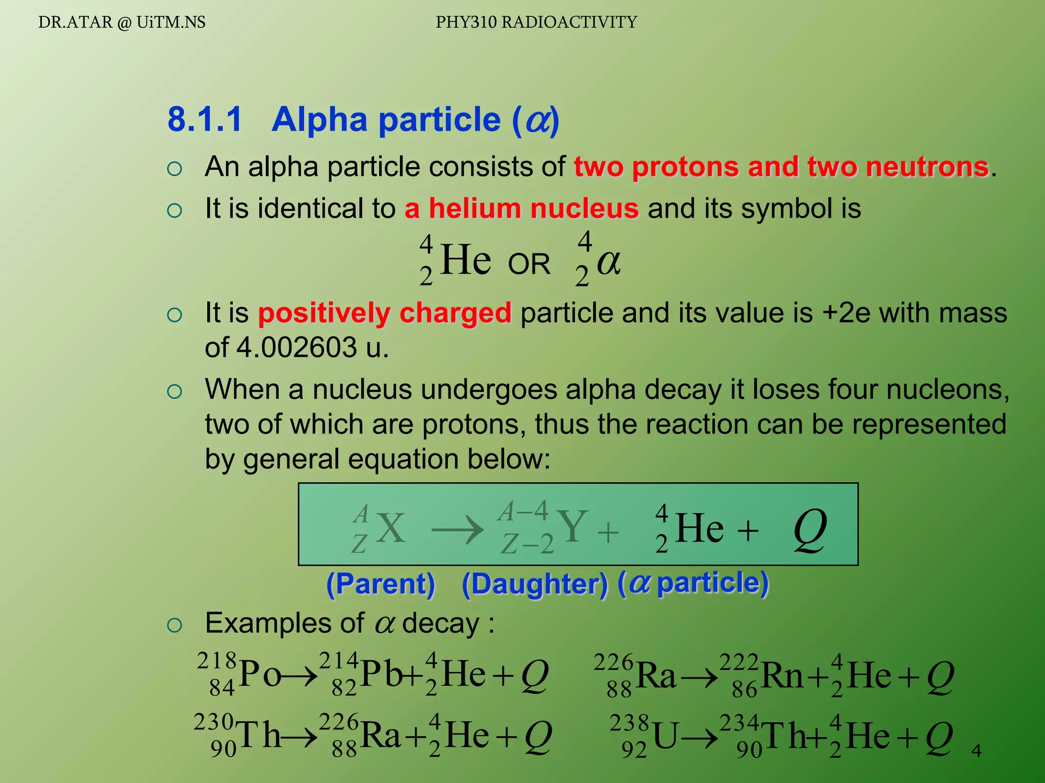  An alpha particle consists of two protons and two neutrons.
 It is identical to a helium nucleus and its symbol is
 It is positively charged particle and its value is +2e with mass
of 4.002603 u.
 When a nucleus undergoes alpha decay it loses four nucleons,
two of which are protons, thus the reaction can be represented
by general equation below:
 Examples of  decay :
8.1.1 Alpha particle ()
He
4
2 α
4
2
OR
Q


 He
Pb
Po 4
2
214
82
218
84
(Parent) ( particle)
(Daughter)
X
A
Z 
Y
4
2


A
Z
  Q
He
4
2
Q


 He
Ra
Th 4
2
226
88
230
90
Q


 He
Rn
Ra 4
2
222
86
226
88
Q


 He
Th
U 4
2
234
90
238
92 4
DR.ATAR @ UiTM.NS PHY310 RADIOACTIVITY
 