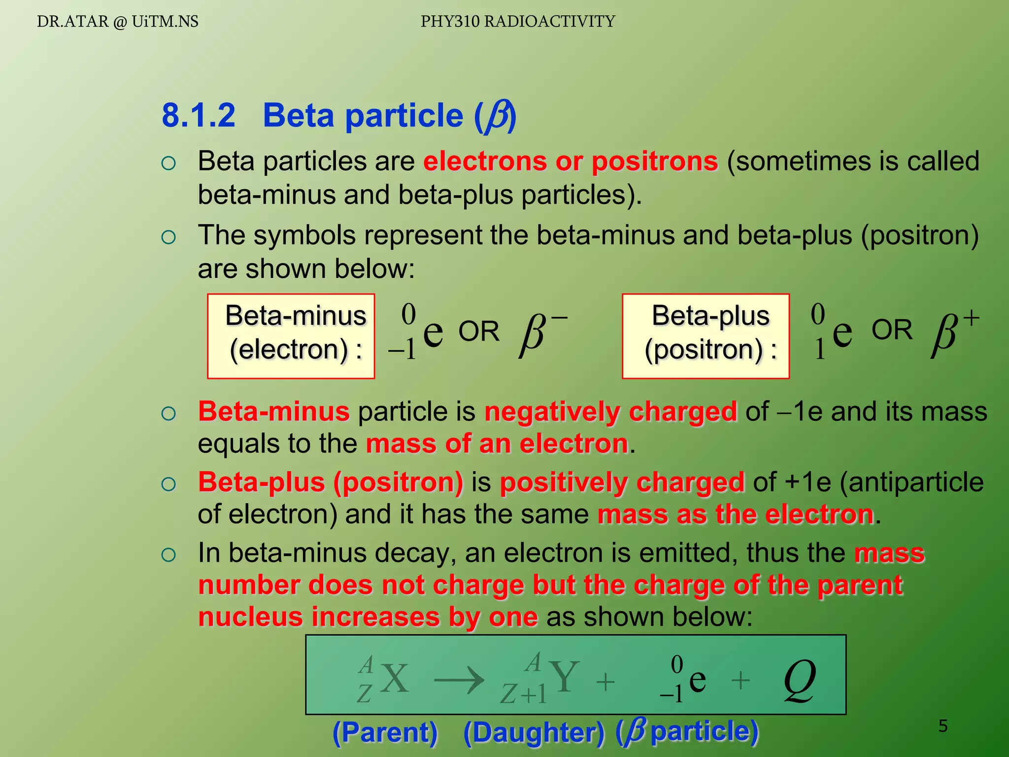  Beta particles are electrons or positrons (sometimes is called
beta-minus and beta-plus particles).
 The symbols represent the beta-minus and beta-plus (positron)
are shown below:
 Beta-minus particle is negatively charged of 1e and its mass
equals to the mass of an electron.
 Beta-plus (positron) is positively charged of +1e (antiparticle
of electron) and it has the same mass as the electron.
 In beta-minus decay, an electron is emitted, thus the mass
number does not charge but the charge of the parent
nucleus increases by one as shown below:
8.1.2 Beta particle ()
e
0
1


β
OR e
0
1

β
OR
Beta-minus
(electron) :
Beta-plus
(positron) :
(Parent) ( particle)
(Daughter)
X
A
Z 
Y
1
A
Z 
  Q
e
0
1

5
DR.ATAR @ UiTM.NS PHY310 RADIOACTIVITY
 