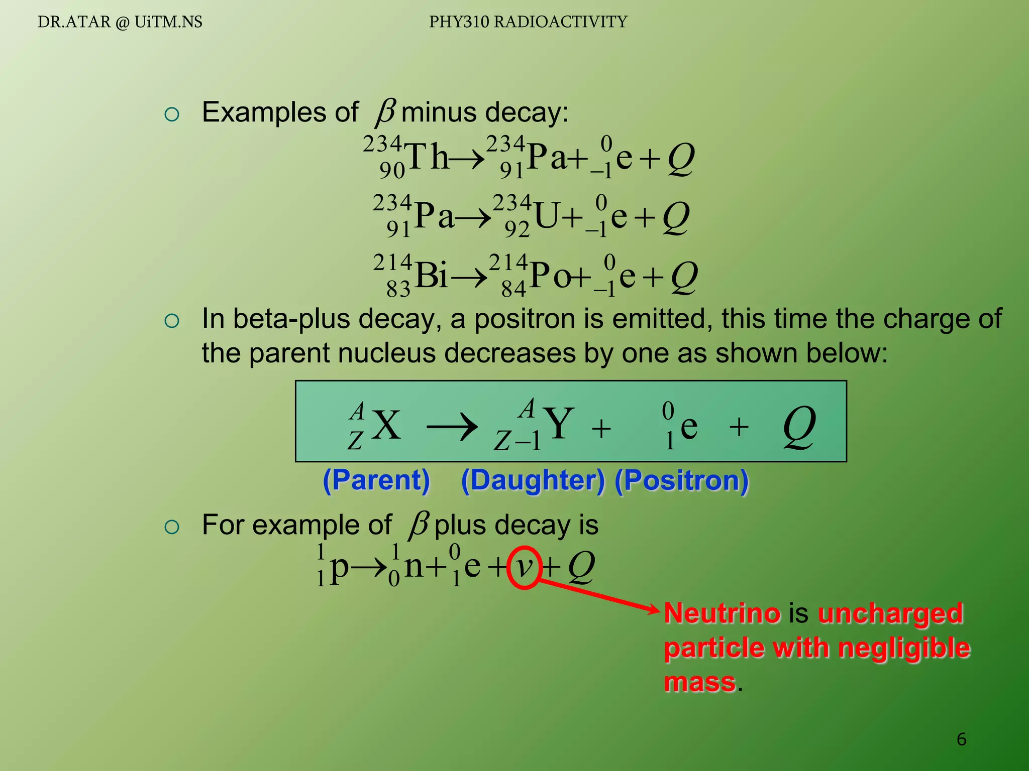  Examples of  minus decay:
 In beta-plus decay, a positron is emitted, this time the charge of
the parent nucleus decreases by one as shown below:
 For example of  plus decay is
Q


  e
Pa
Th 0
1
234
91
234
90
Q


  e
U
Pa 0
1
234
92
234
91
Q


  e
Po
Bi 0
1
214
84
214
83
(Parent) (Positron)
(Daughter)
X
A
Z 
Y
1
A
Z 
  Q
e
0
1
Q
v 


 e
n
p 0
1
1
0
1
1
Neutrino is uncharged
particle with negligible
mass.
6
DR.ATAR @ UiTM.NS PHY310 RADIOACTIVITY
 