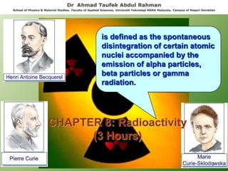 is defined as the spontaneous
disintegration of certain atomic
nuclei accompanied by the
emission of alpha particles,
beta particles or gamma
radiation.
CHAPTER 8: Radioactivity
(3 Hours)
Dr Ahmad Taufek Abdul Rahman
School of Physics & Material Studies, Faculty of Applied Sciences, Universiti Teknologi MARA Malaysia, Campus of Negeri Sembilan
1
 
