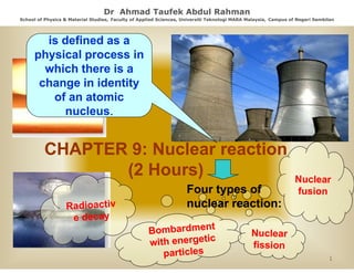 Dr Ahmad Taufek Abdul Rahman
School of Physics & Material Studies, Faculty of Applied Sciences, Universiti Teknologi MARA Malaysia, Campus of Negeri Sembilan
Studies,
Sciences,

is d fi d
i defined as a
physical process in
which there is a
change in identity
of an atomic
nucleus.
nucleus

CHAPTER 9: Nuclear reaction
(2 Hours)
Four types of
nuclear reaction:

1

 