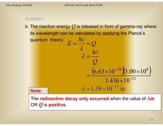 DR.ATAR @ UiTM.NS

PHY310 NUCLEAR REACTION

Solution :
b. The reaction energy Q is released in form of gamma-ray where
its wavelength can be calculated b appl ing the Planck’s
a elength
calc lated by applying
hc
quantum theory:

E=

=Q
λ
hc
λ=
Q

(6.63 ×10 )(3.00 ×10 )
=
−34

Note:

1.436 × 10
−13
λ = 1.39 × 10 m

8

−12

The radioactive decay only occurred when the value of ∆m
OR Q is positive
positive.
10

 