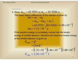 DR.ATAR @ UiTM.NS

PHY310 NUCLEAR REACTION

Solution :
b. Given m Ni = 65 .9291 u ; mX = 65 .9284 u
The mass defect (difference) of the reaction is given by

∆m = mi − mf
= mNi − (mX + me )
N
= 65.9291 − 65.9284 + 5.49 × 10−4
−4
∆m = 1.51× 10 u

(

)

If the reaction energy is completely convert into the kinetic
energy of emitted electron, therefore the maximum kinetic energy
of the emitted electron is given by

K max = Q
2
= (∆m )c

(

K max

−4

)(

= 1.51 × 10 1.66 × 10
= 2.26 × 10 −14 J

− 27

)(3.00 ×10 )

8 2

12

 