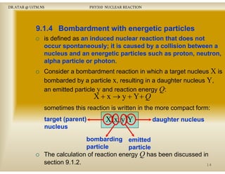 DR.ATAR @ UiTM.NS

PHY310 NUCLEAR REACTION

9.1.4 Bombardment with energetic particles
is defined as an induced nuclear reaction that does not
occur spontaneously;
occ r spontaneo sl it is ca sed b a collision bet een a
caused by
between
nucleus and an energetic particles such as proton, neutron,
alpha particle or photon
photon.
Consider a bombardment reaction in which a target nucleus X is
bombarded by a particle x, resulting in a daughter nucleus Y,
an emitted particle y and reaction energy Q:

X + x → y + Y+ Q

sometimes this reaction is written in the more compact form:
target (parent)
nucleus

X(x, y )Y

daughter nucleus

bombarding emitted
particle
p
particle
The calculation of reaction energy Q has been discussed in
section 9.1.2.
14

 