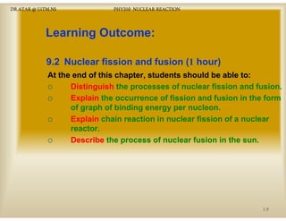 DR.ATAR @ UiTM.NS

PHY310 NUCLEAR REACTION

Learning Outcome:
L
i
O t
9.2 Nuclear fission and fusion (1 hour)
At the end of this chapter, students should be able to:
Distinguish th processes of nuclear fi i and fusion.
Di ti
i h the
f
l
fission d f i
Explain the occurrence of fission and fusion in the form
of graph of binding energy per nucleon.
g p
g
gy p
Explain chain reaction in nuclear fission of a nuclear
reactor.
Describe th process of nuclear fusion in the sun.
D
ib the
f
l
f i i th

19

 