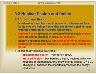 DR.ATAR @ UiTM.NS

PHY310 NUCLEAR REACTION

9.2 Nuclear fission and fusion
9.2.1
9 2 1 Nuclear fission
is defined as a nuclear reaction in which a heavy nucleus
splits into two lighter nuclei that are almost equal in mass
p
g
q
with the emission of neutrons and energy
energy.
Nuclear fission releases an amount of energy that is greater
than the energy released in chemical reaction
reaction.
Energy is released because the average binding energy per
nucleon of the fission products is greater than that of the
parent.
parent
It can be divided into two types:
spontaneous fission – very rarely occur.
occur
induced fission – bombarding a heavy nucleus with slow
neutrons or thermal neutrons of low energy (about 10−2 eV).
This
Thi type of fission i the i
f fi i is h important process i the energy
in h
production.
20

 