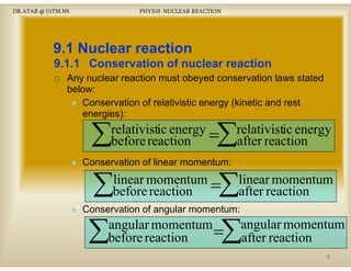 DR.ATAR @ UiTM.NS

PHY310 NUCLEAR REACTION

9.1 Nuclear reaction
9.1.1 Conservation of nuclear reaction
Any nuclear reaction must obeyed conservation laws stated
below:
Conservation of relativistic energy (kinetic and rest
energies):

∑

∑

relativistic energy =
gy
before reaction

relativistic energy
gy
after reaction

Conservation of linear momentum:

∑

∑

linear momentum =
before reaction

linear momentum
after reaction

Conservation of angular momentum:

∑

∑

angular momentum
=
before
b f reaction
ti

angular momentum
after reaction
ft
ti
3

 