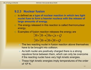 DR.ATAR @ UiTM.NS

PHY310 NUCLEAR REACTION

9.2.3 Nuclear fusion
is defined as a type of nuclear reaction in which two light
nuclei f se
n clei fuse to form a heavier n cle s with the release of
hea ier nucleus ith
large amounts of energy
energy.
The energy released in this reaction is called thermonuclear
gy
energy.
Examples of fusion reaction releases the energy are
2
3
1
H + 2 H→ 2 He+ 0 n + Q
1
1
2
H + 2 H→3 H +1 H + Q
1
1
1
1

The two reacting nuclei in f
fusion reaction above themselves
have to be brought into collision.
As bo nuclei a e pos e y c a ged there is a s o g
s both uc e are positively charged e e s strong
repulsive force between them, which can only be overcome
if the reacting nuclei have very high kinetic energies.
These high kinetic energies imply temperatures of the order
of 108 K.
30

 